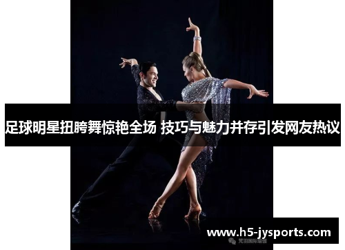 足球明星扭胯舞惊艳全场 技巧与魅力并存引发网友热议