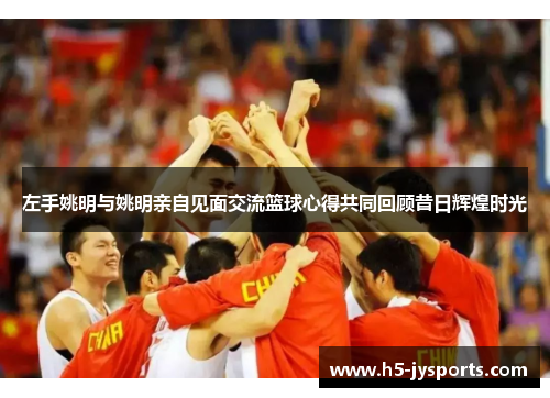 左手姚明与姚明亲自见面交流篮球心得共同回顾昔日辉煌时光