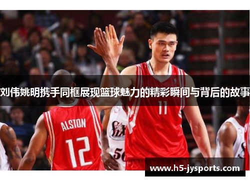 刘伟姚明携手同框展现篮球魅力的精彩瞬间与背后的故事